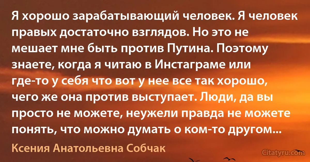 Я хорошо зарабатывающий человек. Я человек правых достаточно взглядов. Но это не мешает мне быть против Путина. Поэтому знаете, когда я читаю в Инстаграме или где-то у себя что вот у нее все так хорошо, чего же она против выступает. Люди, да вы просто не можете, неужели правда не можете понять, что можно думать о ком-то другом... (Ксения Анатольевна Собчак)