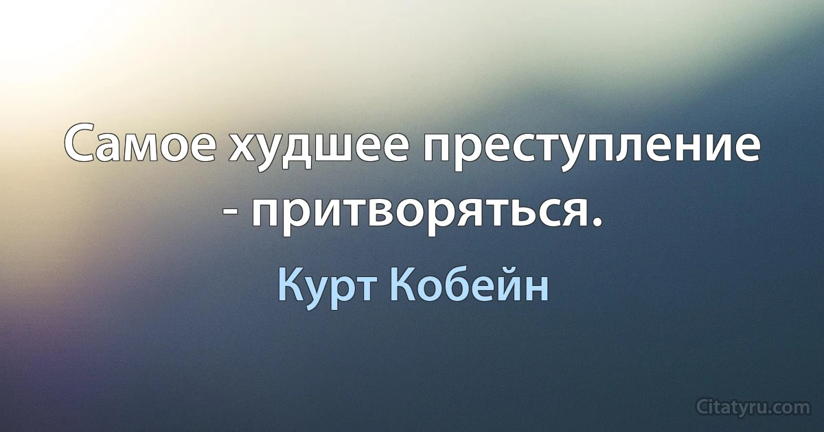 Самое худшее преступление - притворяться. (Курт Кобейн)