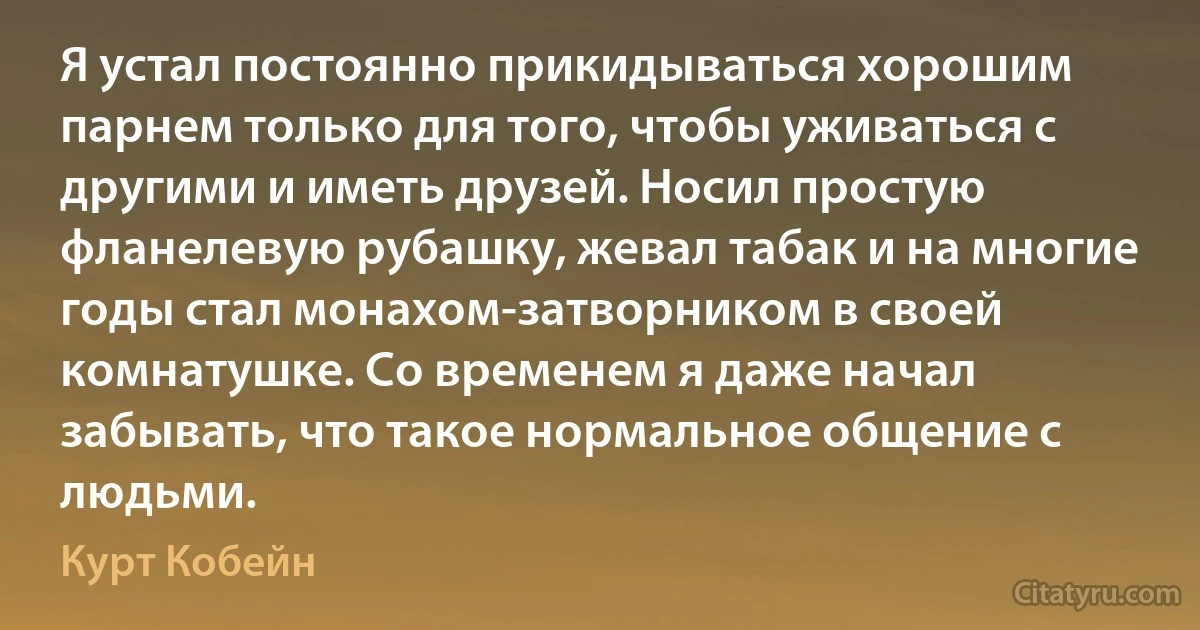 Я устал постоянно прикидываться хорошим парнем только для того, чтобы уживаться с другими и иметь друзей. Носил простую фланелевую рубашку, жевал табак и на многие годы стал монахом-затворником в своей комнатушке. Со временем я даже начал забывать, что такое нормальное общение с людьми. (Курт Кобейн)