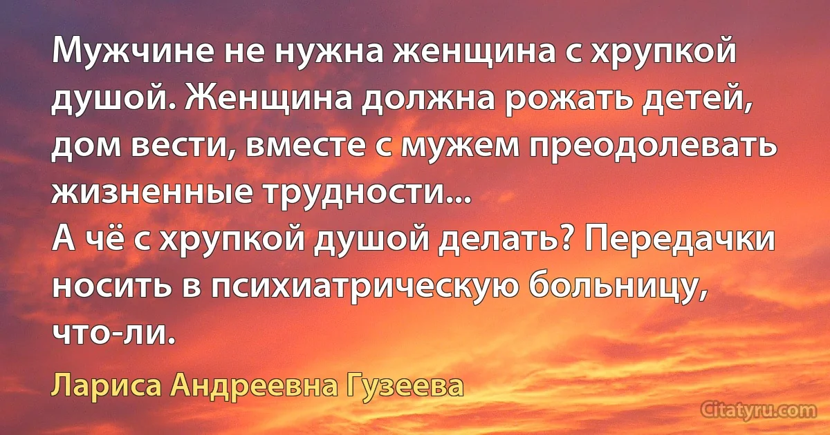 Мужчине не нужна женщина с хрупкой душой. Женщина должна рожать детей, дом вести, вместе с мужем преодолевать жизненные трудности...
А чё с хрупкой душой делать? Передачки носить в психиатрическую больницу, что-ли. (Лариса Андреевна Гузеева)