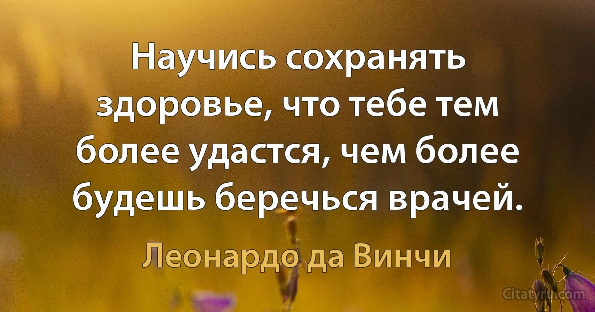 Научись сохранять здоровье, что тебе тем более удастся, чем более будешь беречься врачей. (Леонардо да Винчи)