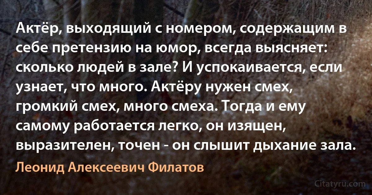 Актёр, выходящий с номером, содержащим в себе претензию на юмор, всегда выясняет: сколько людей в зале? И успокаивается, если узнает, что много. Актёру нужен смех, громкий смех, много смеха. Тогда и ему самому работается легко, он изящен, выразителен, точен - он слышит дыхание зала. (Леонид Алексеевич Филатов)