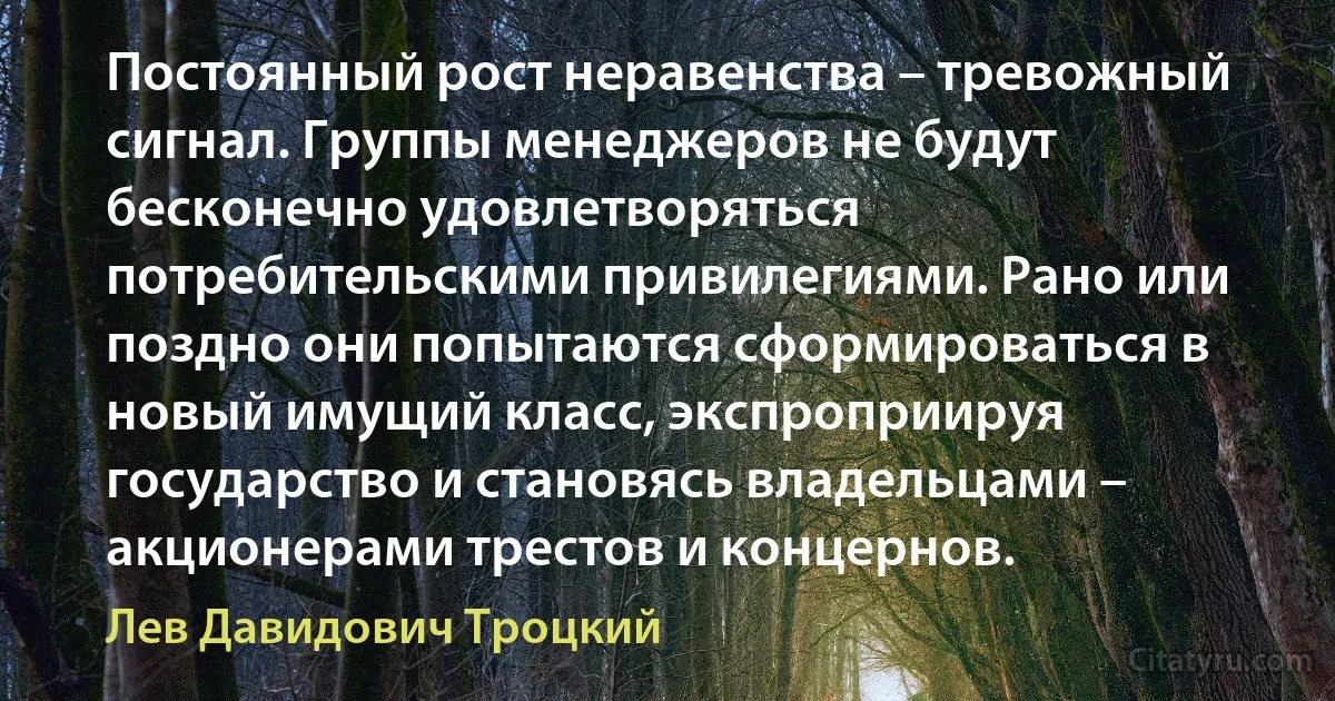 Постоянный рост неравенства – тревожный сигнал. Группы менеджеров не будут бесконечно удовлетворяться потребительскими привилегиями. Рано или поздно они попытаются сформироваться в новый имущий класс, экспроприируя государство и становясь владельцами – акционерами трестов и концернов. (Лев Давидович Троцкий)