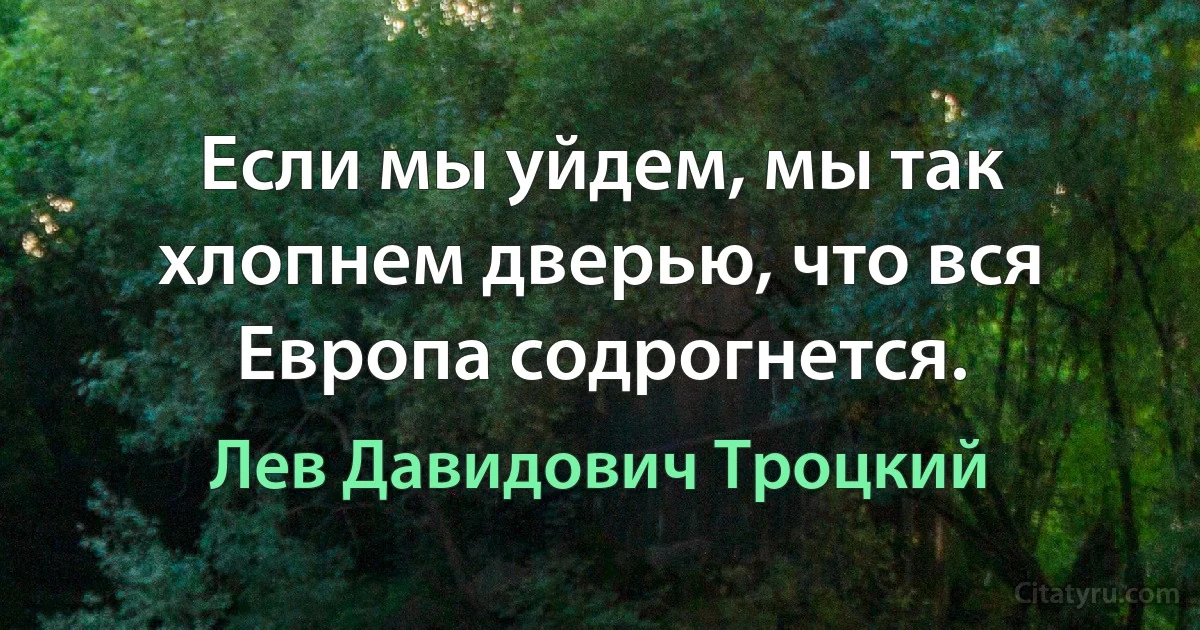 Если мы уйдем, мы так хлопнем дверью, что вся Европа содрогнется. (Лев Давидович Троцкий)