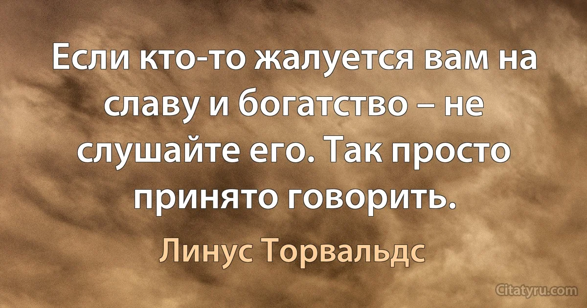 Если кто-то жалуется вам на славу и богатство – не слушайте его. Так просто принято говорить. (Линус Торвальдс)