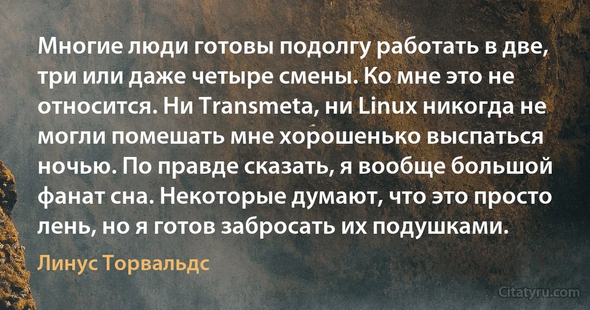 Многие люди готовы подолгу работать в две, три или даже четыре смены. Ко мне это не относится. Ни Transmeta, ни Linux никогда не могли помешать мне хорошенько выспаться ночью. По правде сказать, я вообще большой фанат сна. Некоторые думают, что это просто лень, но я готов забросать их подушками. (Линус Торвальдс)