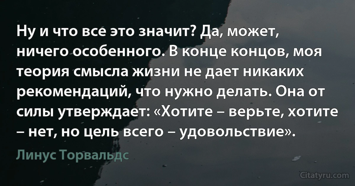 Ну и что все это значит? Да, может, ничего особенного. В конце концов, моя теория смысла жизни не дает никаких рекомендаций, что нужно делать. Она от силы утверждает: «Хотите – верьте, хотите – нет, но цель всего – удовольствие». (Линус Торвальдс)