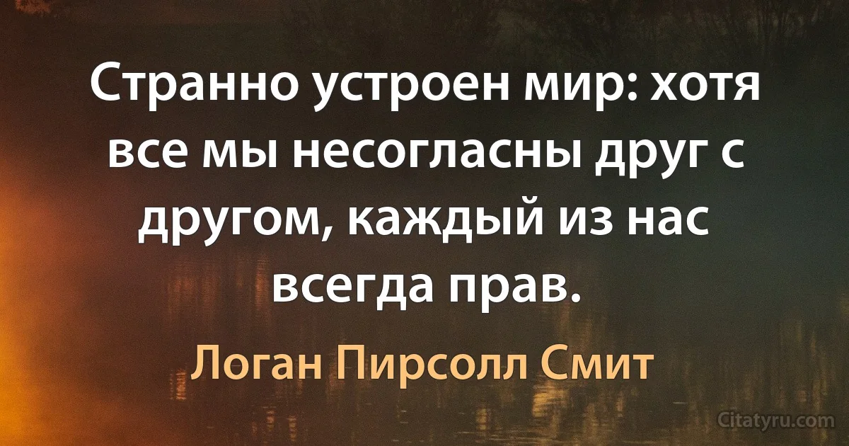 Странно устроен мир: хотя все мы несогласны друг с другом, каждый из нас всегда прав. (Логан Пирсолл Смит)