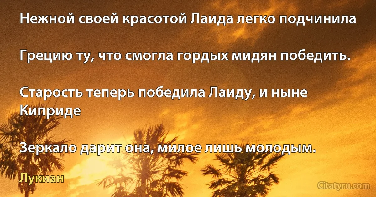 Нежной своей красотой Лаида легко подчинила

Грецию ту, что смогла гордых мидян победить.

Старость теперь победила Лаиду, и ныне Киприде

Зеркало дарит она, милое лишь молодым. (Лукиан)