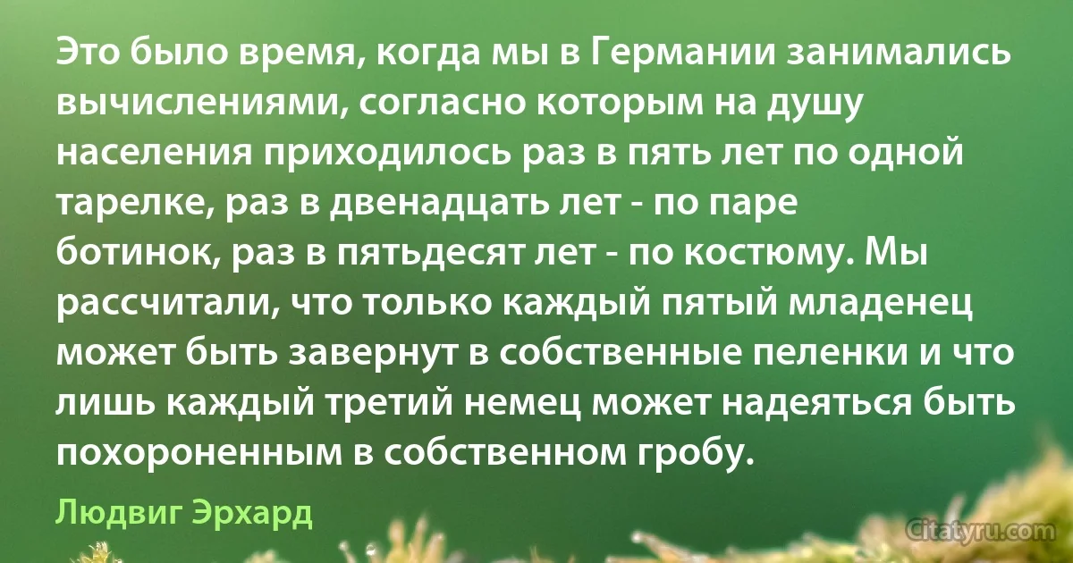 Это было время, когда мы в Германии занимались вычислениями, согласно которым на душу населения приходилось раз в пять лет по одной тарелке, раз в двенадцать лет - по паре ботинок, раз в пятьдесят лет - по костюму. Мы рассчитали, что только каждый пятый младенец может быть завернут в собственные пеленки и что лишь каждый третий немец может надеяться быть похороненным в собственном гробу. (Людвиг Эрхард)