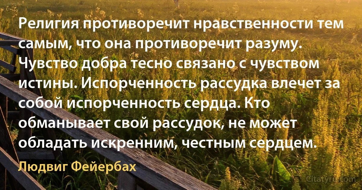 Религия противоречит нравственности тем самым, что она противоречит разуму. Чувство добра тесно связано с чувством истины. Испорченность рассудка влечет за собой испорченность сердца. Кто обманывает свой рассудок, не может обладать искренним, честным сердцем. (Людвиг Фейербах)