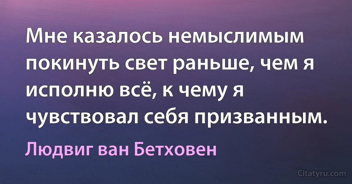 Мне казалось немыслимым покинуть свет раньше, чем я исполню всё, к чему я чувствовал себя призванным. (Людвиг ван Бетховен)