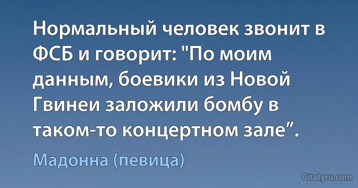 Нормальный человек звонит в ФСБ и говорит: "По моим данным, боевики из Новой Гвинеи заложили бомбу в таком-то концертном зале”. (Мадонна (певица))