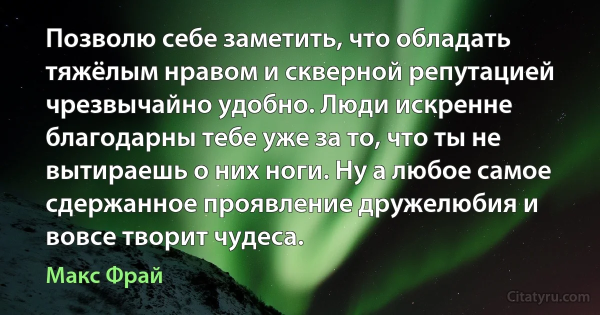 Позволю себе заметить, что обладать тяжёлым нравом и скверной репутацией чрезвычайно удобно. Люди искренне благодарны тебе уже за то, что ты не вытираешь о них ноги. Ну а любое самое сдержанное проявление дружелюбия и вовсе творит чудеса. (Макс Фрай)