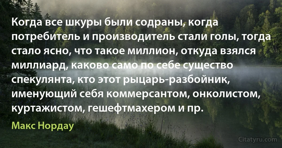 Когда все шкуры были содраны, когда потребитель и производитель стали голы, тогда стало ясно, что такое миллион, откуда взялся миллиард, каково само по себе существо спекулянта, кто этот рыцарь-разбойник, именующий себя коммерсантом, онколистом, куртажистом, гешефтмахером и пр. (Макс Нордау)