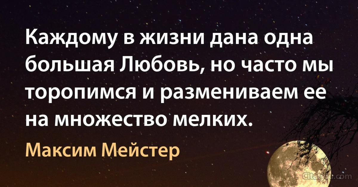 Каждому в жизни дана одна большая Любовь, но часто мы торопимся и размениваем ее на множество мелких. (Максим Мейстер)