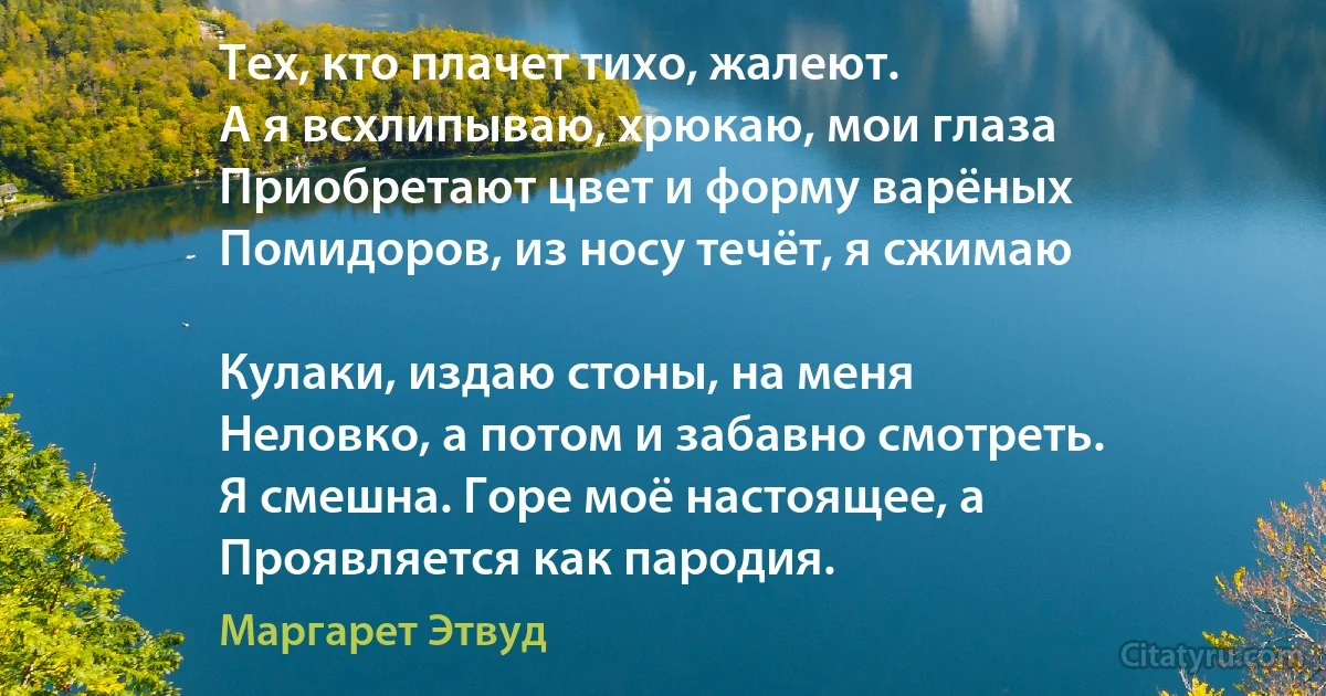 Тех, кто плачет тихо, жалеют.
А я всхлипываю, хрюкаю, мои глаза
Приобретают цвет и форму варёных
Помидоров, из носу течёт, я сжимаю

Кулаки, издаю стоны, на меня
Неловко, а потом и забавно смотреть.
Я смешна. Горе моё настоящее, а
Проявляется как пародия. (Маргарет Этвуд)