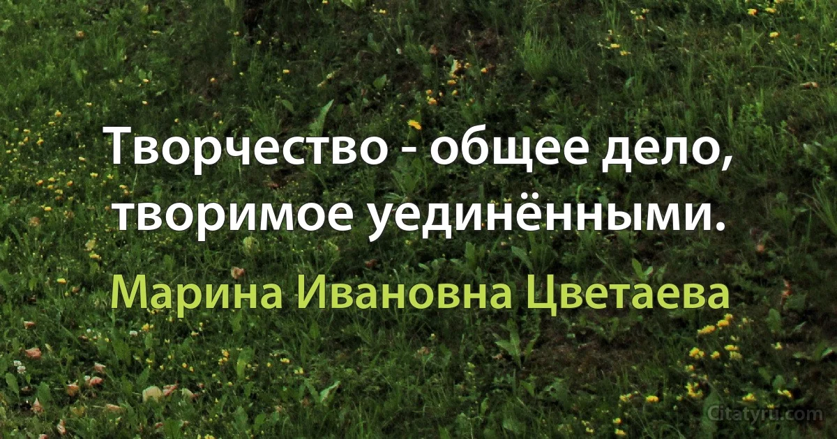 Творчество - общее дело, творимое уединёнными. (Марина Ивановна Цветаева)