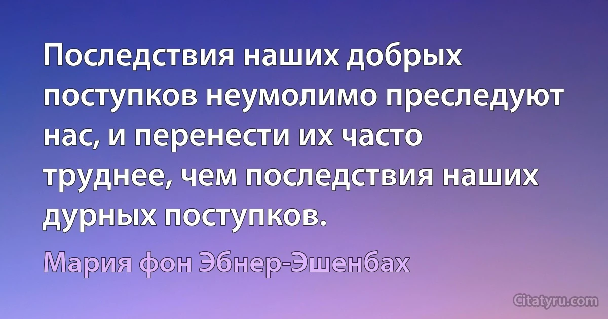 Последствия наших добрых поступков неумолимо преследуют нас, и перенести их часто труднее, чем последствия наших дурных поступков. (Мария фон Эбнер-Эшенбах)