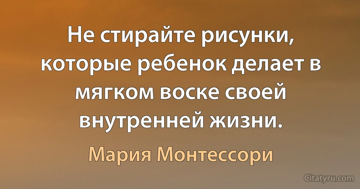 Не стирайте рисунки, которые ребенок делает в мягком воске своей внутренней жизни. (Мария Монтессори)