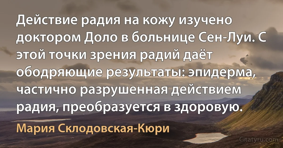 Действие радия на кожу изучено доктором Доло в больнице Сен-Луи. С этой точки зрения радий даёт ободряющие результаты: эпидерма, частично разрушенная действием радия, преобразуется в здоровую. (Мария Склодовская-Кюри)