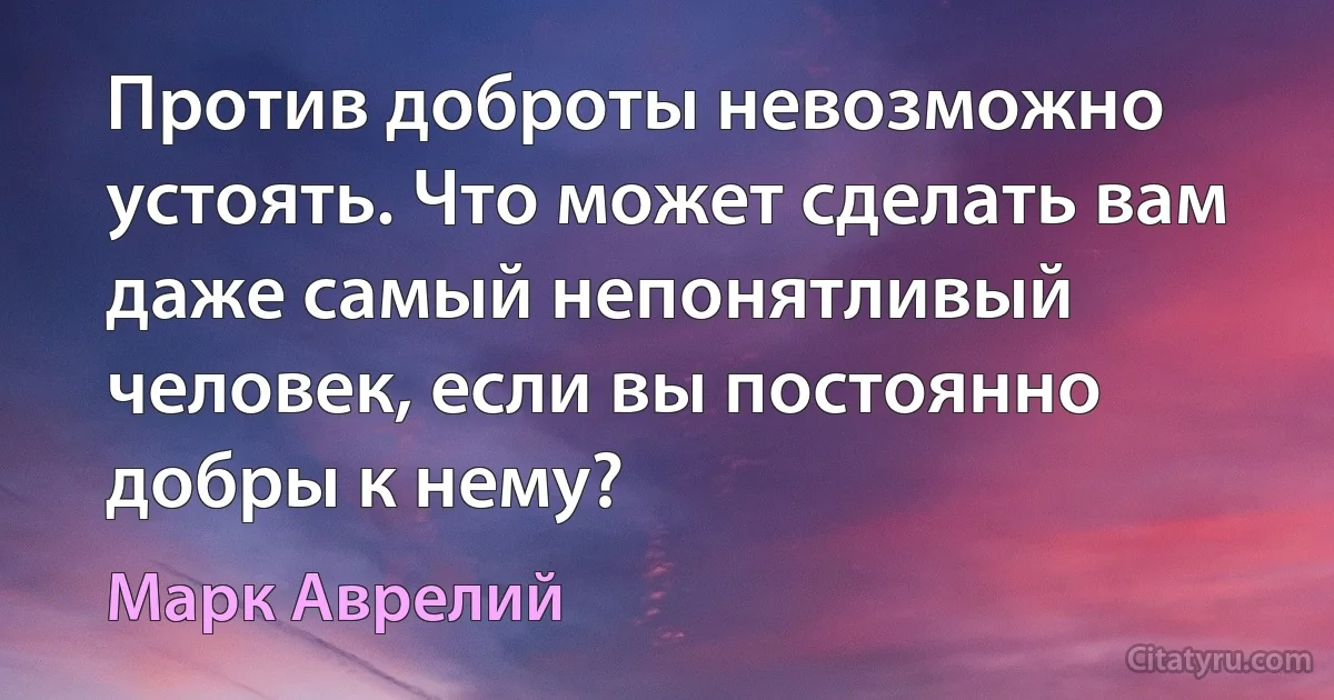 Против доброты невозможно устоять. Что может сделать вам даже самый непонятливый человек, если вы постоянно добры к нему? (Марк Аврелий)