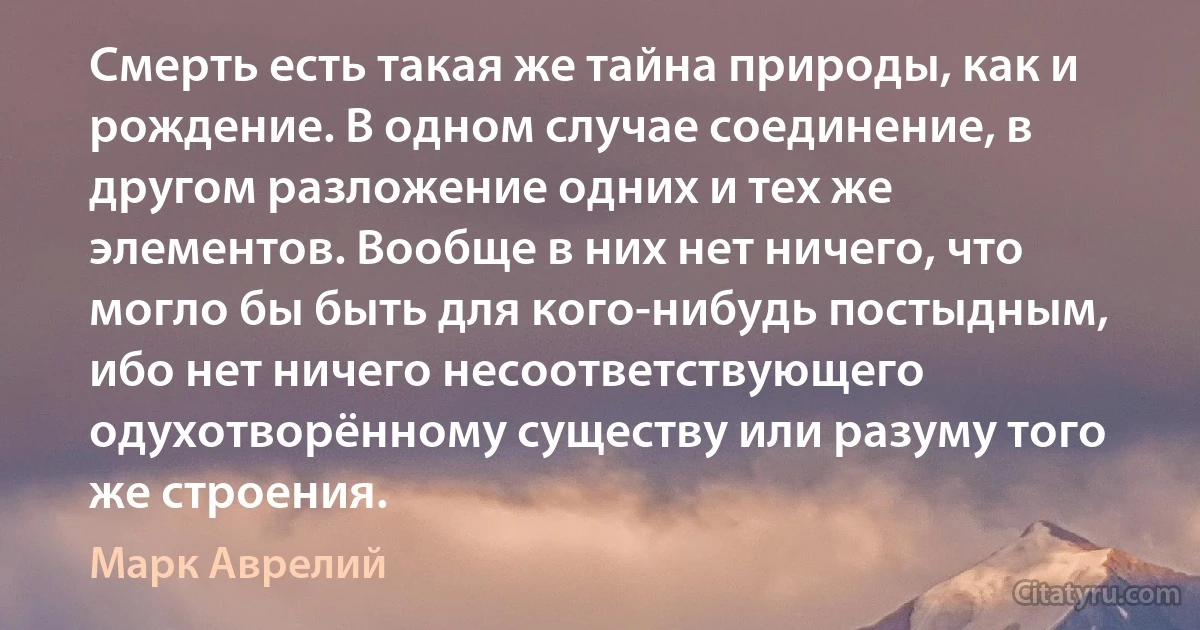 Смерть есть такая же тайна природы, как и рождение. В одном случае соединение, в другом разложение одних и тех же элементов. Вообще в них нет ничего, что могло бы быть для кого-нибудь постыдным, ибо нет ничего несоответствующего одухотворённому существу или разуму того же строения. (Марк Аврелий)