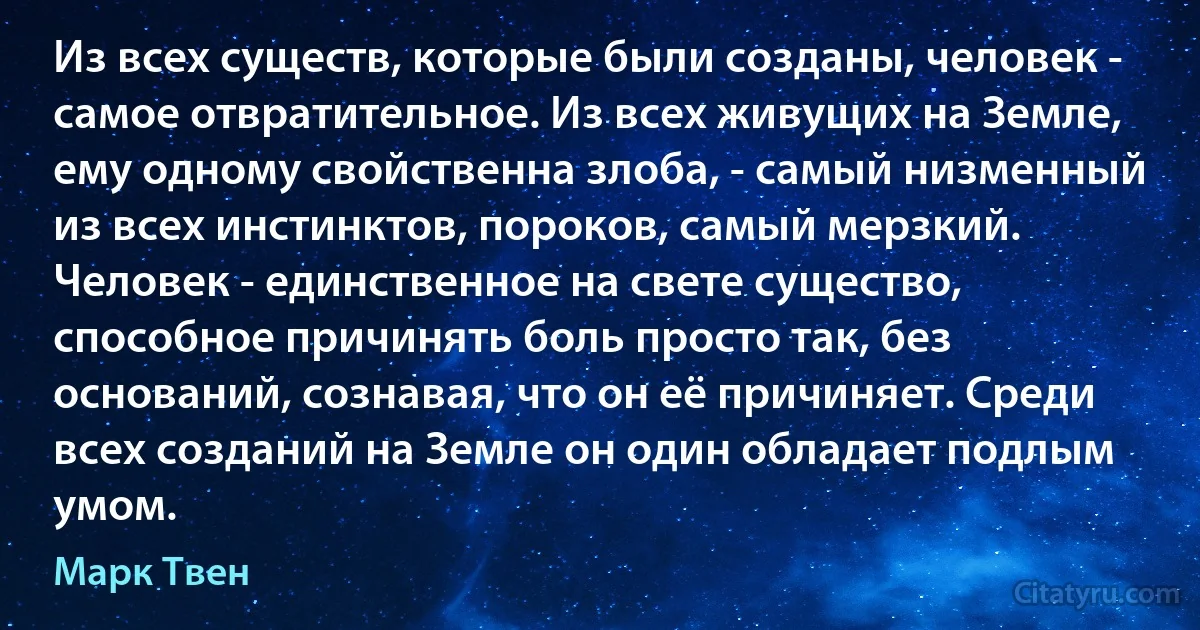 Из всех существ, которые были созданы, человек - самое отвратительное. Из всех живущих на Земле, ему одному свойственна злоба, - самый низменный из всех инстинктов, пороков, самый мерзкий. Человек - единственное на свете существо, способное причинять боль просто так, без оснований, сознавая, что он её причиняет. Среди всех созданий на Земле он один обладает подлым умом. (Марк Твен)