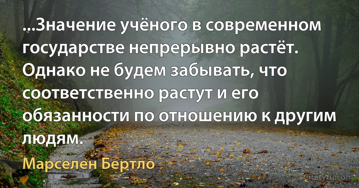 ...Значение учёного в современном государстве непрерывно растёт. Однако не будем забывать, что соответственно растут и его обязанности по отношению к другим людям. (Марселен Бертло)