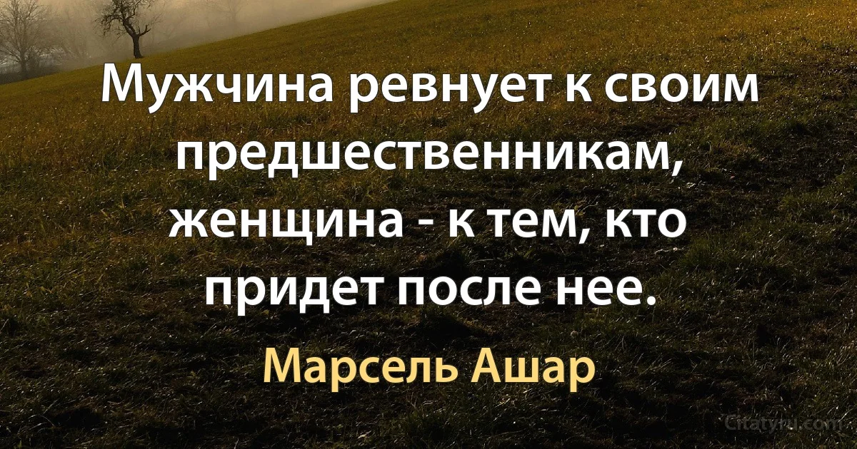 Мужчина ревнует к своим предшественникам, женщина - к тем, кто придет после нее. (Марсель Ашар)