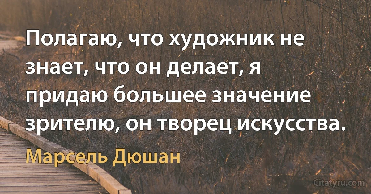 Полагаю, что художник не знает, что он делает, я придаю большее значение зрителю, он творец искусства. (Марсель Дюшан)