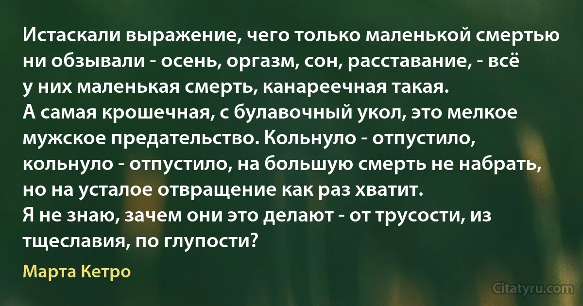 Истаскали выражение, чего только маленькой смертью ни обзывали - осень, оргазм, сон, расставание, - всё у них маленькая смерть, канареечная такая.
А самая крошечная, с булавочный укол, это мелкое мужское предательство. Кольнуло - отпустило, кольнуло - отпустило, на большую смерть не набрать, но на усталое отвращение как раз хватит.
Я не знаю, зачем они это делают - от трусости, из тщеславия, по глупости? (Марта Кетро)