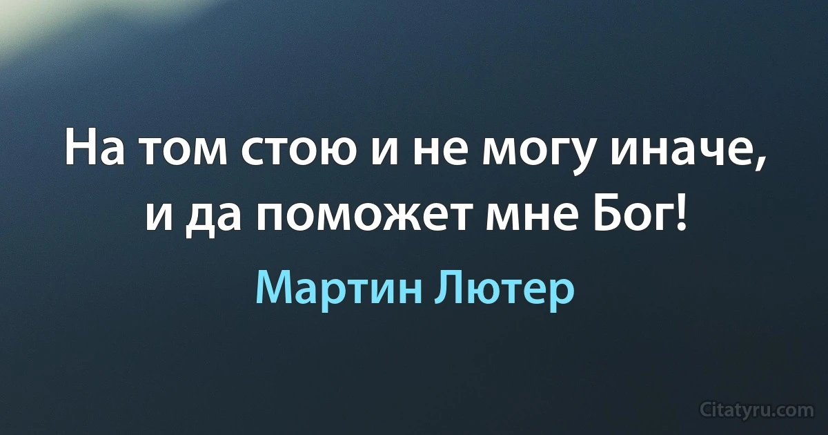 На том стою и не могу иначе, и да поможет мне Бог! (Мартин Лютер)