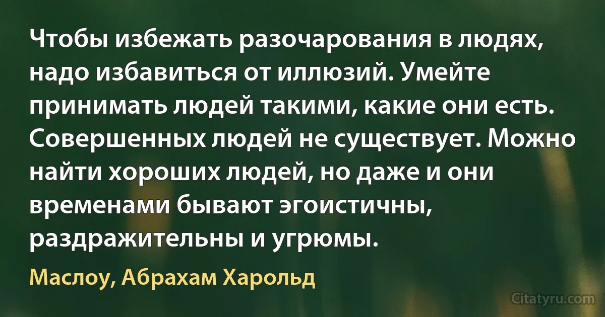 Чтобы избежать разочарования в людях, надо избавиться от иллюзий. Умейте принимать людей такими, какие они есть. Совершенных людей не существует. Можно найти хороших людей, но даже и они временами бывают эгоистичны, раздражительны и угрюмы. (Маслоу, Абрахам Харольд)