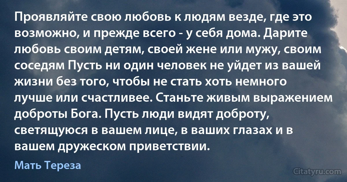 Проявляйте свою любовь к людям везде, где это возможно, и прежде всего - у себя дома. Дарите любовь своим детям, своей жене или мужу, своим соседям Пусть ни один человек не уйдет из вашей жизни без того, чтобы не стать хоть немного лучше или счастливее. Станьте живым выражением доброты Бога. Пусть люди видят доброту, светящуюся в вашем лице, в ваших глазах и в вашем дружеском приветствии. (Мать Тереза)