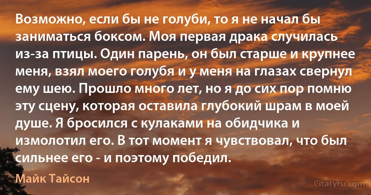 Возможно, если бы не голуби, то я не начал бы заниматься боксом. Моя первая драка случилась из-за птицы. Один парень, он был старше и крупнее меня, взял моего голубя и у меня на глазах свернул ему шею. Прошло много лет, но я до сих пор помню эту сцену, которая оставила глубокий шрам в моей душе. Я бросился с кулаками на обидчика и измолотил его. В тот момент я чувствовал, что был сильнее его - и поэтому победил. (Майк Тайсон)