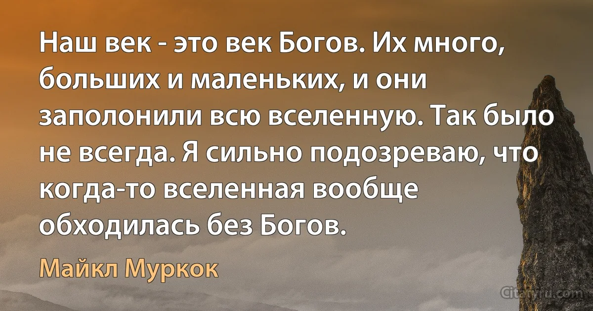 Наш век - это век Богов. Их много, больших и маленьких, и они заполонили всю вселенную. Так было не всегда. Я сильно подозреваю, что когда-то вселенная вообще обходилась без Богов. (Майкл Муркок)