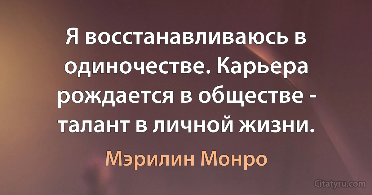 Я восстанавливаюсь в одиночестве. Карьера рождается в обществе - талант в личной жизни. (Мэрилин Монро)