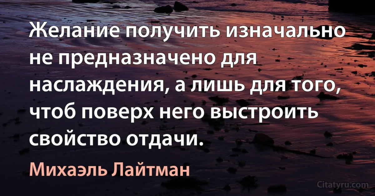 Желание получить изначально не предназначено для наслаждения, а лишь для того, чтоб поверх него выстроить свойство отдачи. (Михаэль Лайтман)