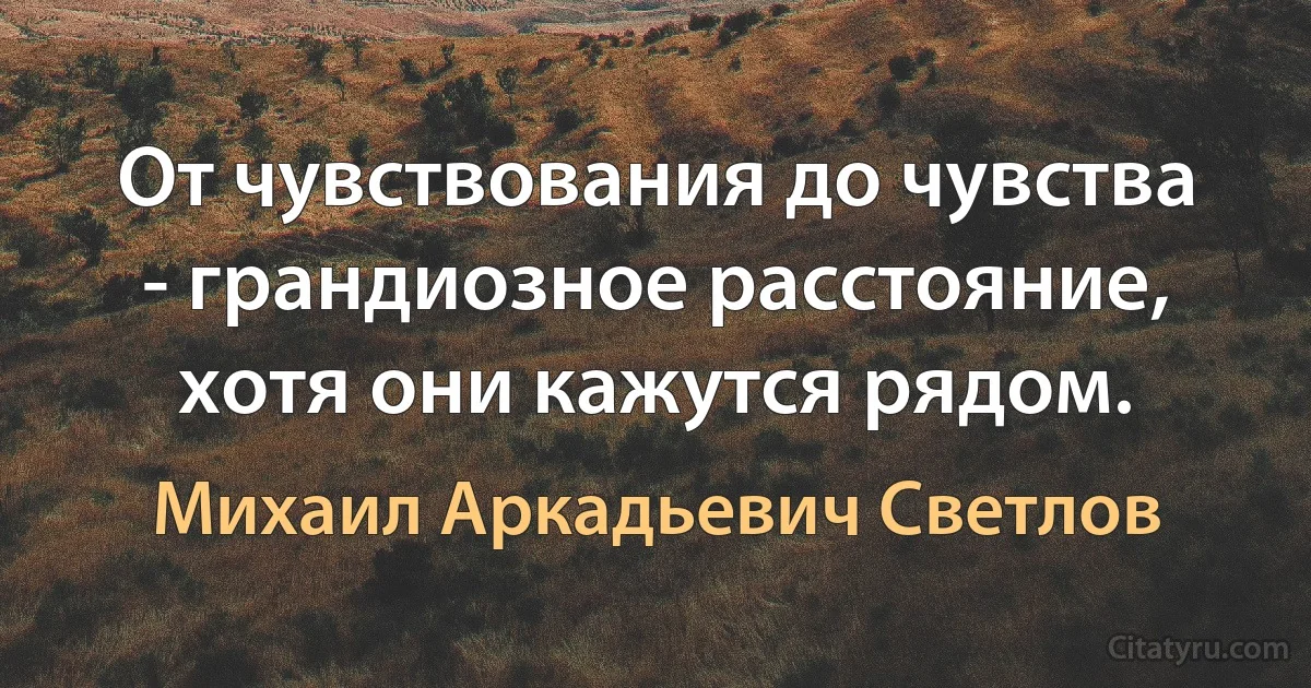 От чувствования до чувства - грандиозное расстояние, хотя они кажутся рядом. (Михаил Аркадьевич Светлов)