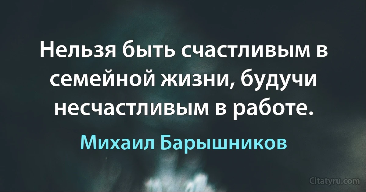 Нельзя быть счастливым в семейной жизни, будучи несчастливым в работе. (Михаил Барышников)