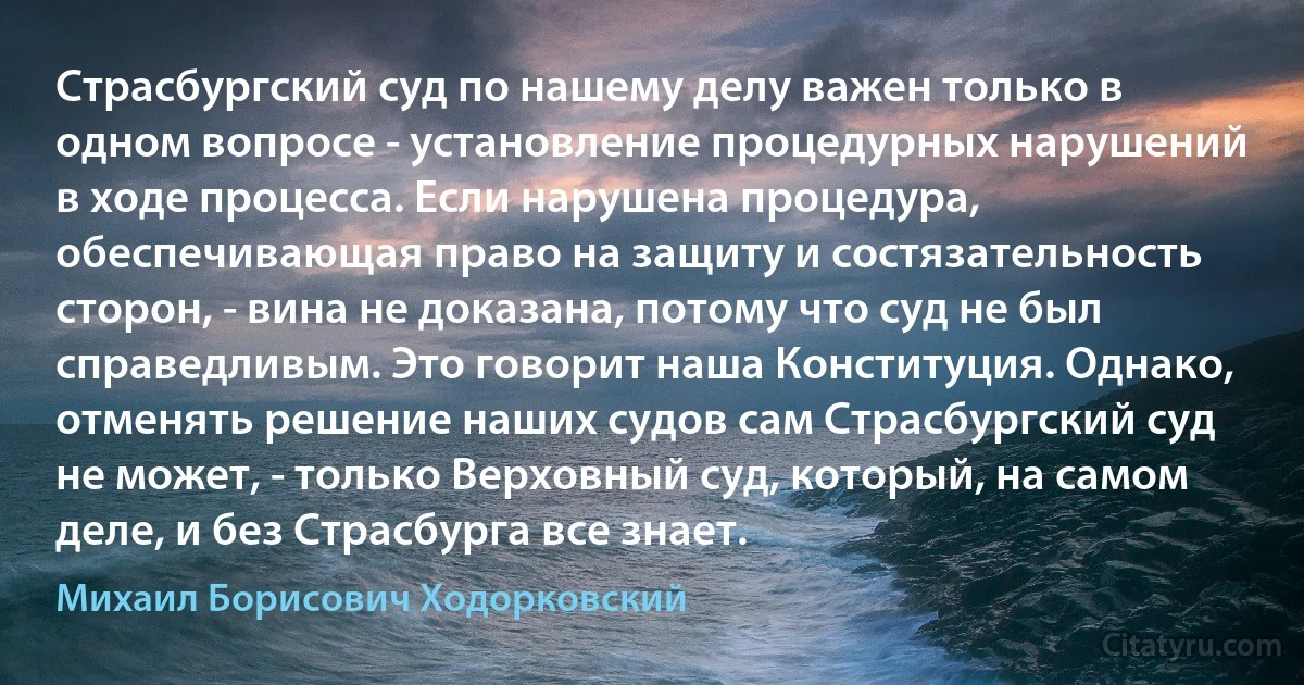 Страсбургский суд по нашему делу важен только в одном вопросе - установление процедурных нарушений в ходе процесса. Если нарушена процедура, обеспечивающая право на защиту и состязательность сторон, - вина не доказана, потому что суд не был справедливым. Это говорит наша Конституция. Однако, отменять решение наших судов сам Страсбургский суд не может, - только Верховный суд, который, на самом деле, и без Страсбурга все знает. (Михаил Борисович Ходорковский)