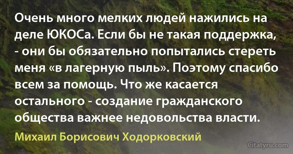 Очень много мелких людей нажились на деле ЮКОСа. Если бы не такая поддержка, - они бы обязательно попытались стереть меня «в лагерную пыль». Поэтому спасибо всем за помощь. Что же касается остального - создание гражданского общества важнее недовольства власти. (Михаил Борисович Ходорковский)