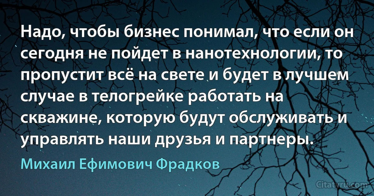 Надо, чтобы бизнес понимал, что если он сегодня не пойдет в нанотехнологии, то пропустит всё на свете и будет в лучшем случае в телогрейке работать на скважине, которую будут обслуживать и управлять наши друзья и партнеры. (Михаил Ефимович Фрадков)