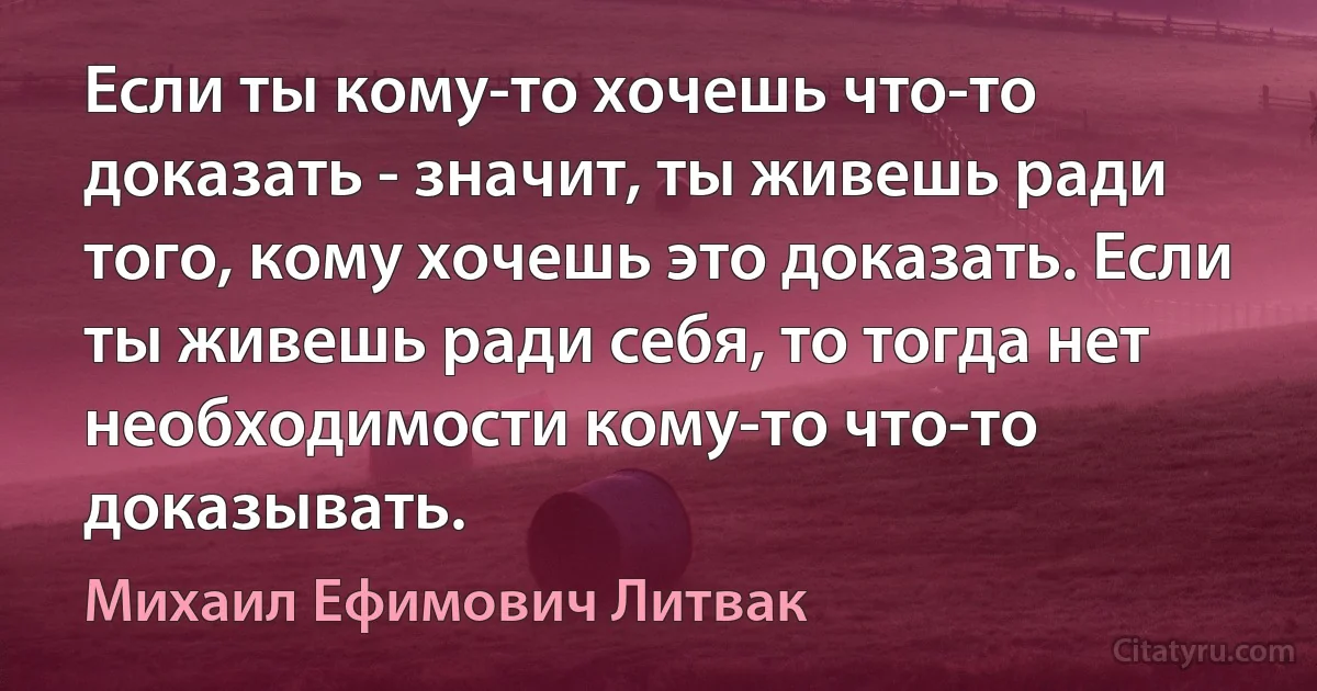 Если ты кому-то хочешь что-то доказать - значит, ты живешь ради того, кому хочешь это доказать. Если ты живешь ради себя, то тогда нет необходимости кому-то что-то доказывать. (Михаил Ефимович Литвак)