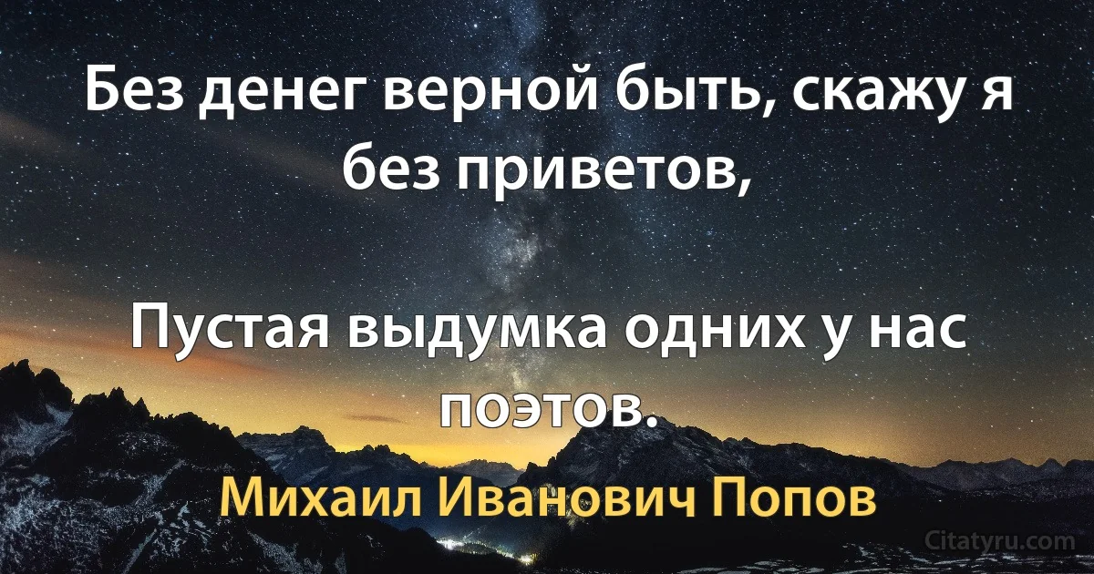 Без денег верной быть, скажу я без приветов,

Пустая выдумка одних у нас поэтов. (Михаил Иванович Попов)