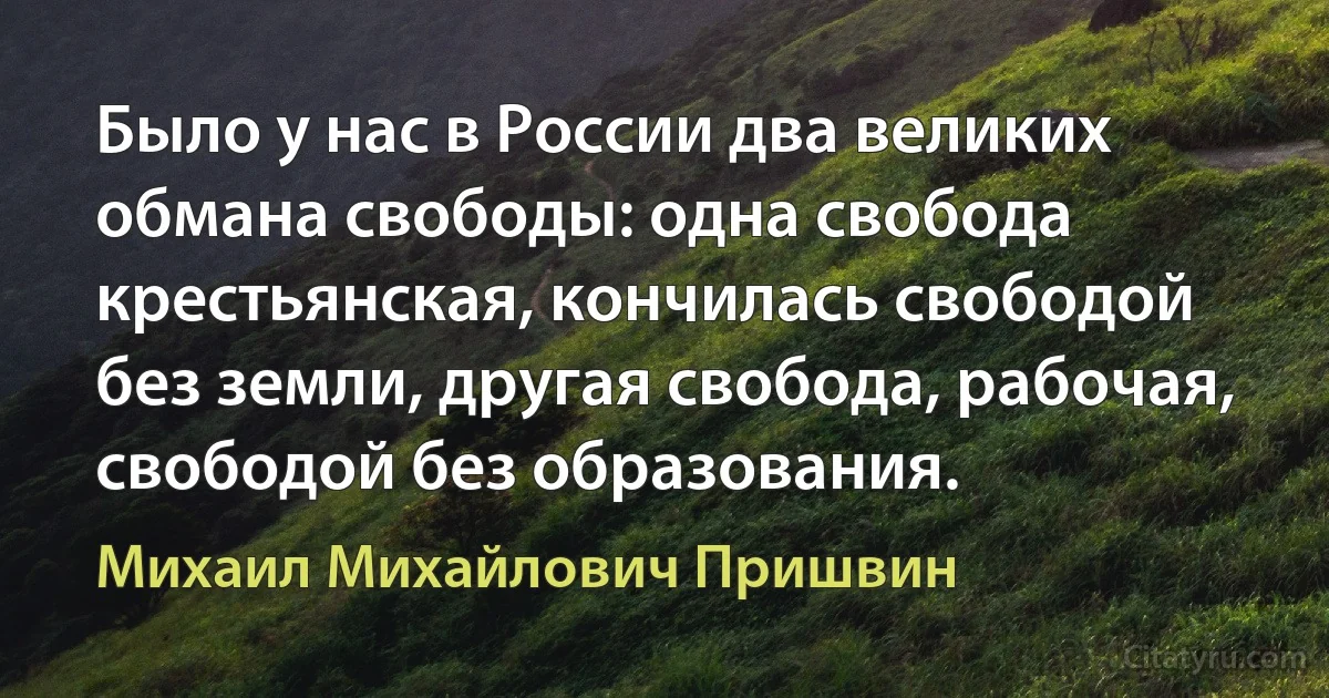 Было у нас в России два великих обмана свободы: одна свобода крестьянская, кончилась свободой без земли, другая свобода, рабочая, свободой без образования. (Михаил Михайлович Пришвин)