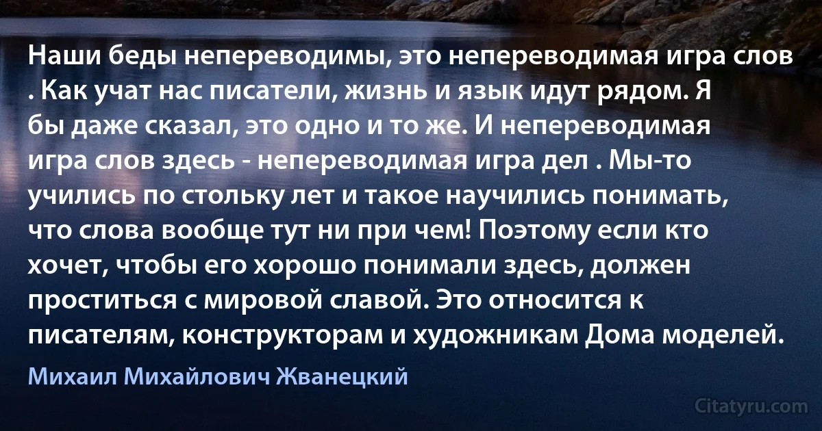 Наши беды непереводимы, это непереводимая игра слов . Как учат нас писатели, жизнь и язык идут рядом. Я бы даже сказал, это одно и то же. И непереводимая игра слов здесь - непереводимая игра дел . Мы-то учились по стольку лет и такое научились понимать, что слова вообще тут ни при чем! Поэтому если кто хочет, чтобы его хорошо понимали здесь, должен проститься с мировой славой. Это относится к писателям, конструкторам и художникам Дома моделей. (Михаил Михайлович Жванецкий)