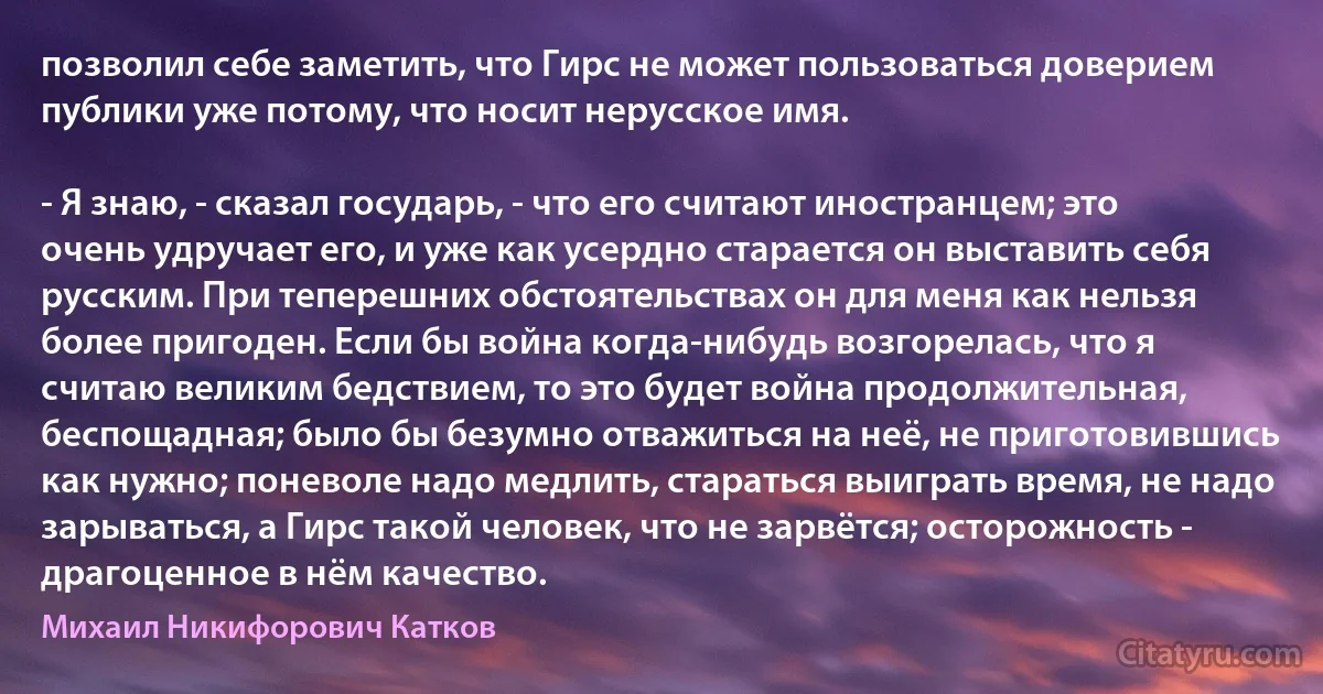 позволил себе заметить, что Гирс не может пользоваться доверием публики уже потому, что носит нерусское имя.

- Я знаю, - сказал государь, - что его считают иностранцем; это очень удручает его, и уже как усердно старается он выставить себя русским. При теперешних обстоятельствах он для меня как нельзя более пригоден. Если бы война когда-нибудь возгорелась, что я считаю великим бедствием, то это будет война продолжительная, беспощадная; было бы безумно отважиться на неё, не приготовившись как нужно; поневоле надо медлить, стараться выиграть время, не надо зарываться, а Гирс такой человек, что не зарвётся; осторожность - драгоценное в нём качество. (Михаил Никифорович Катков)