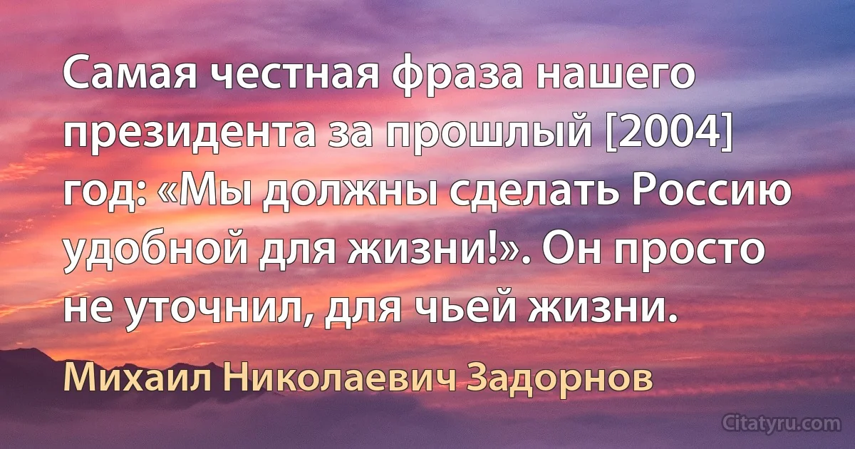 Самая честная фраза нашего президента за прошлый [2004] год: «Мы должны сделать Россию удобной для жизни!». Он просто не уточнил, для чьей жизни. (Михаил Николаевич Задорнов)